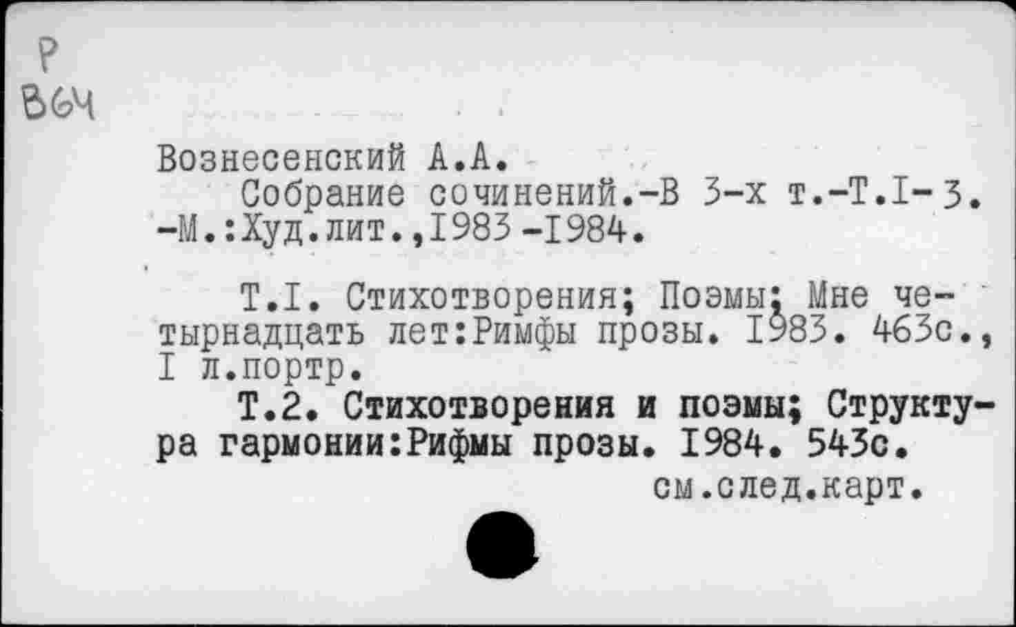 ﻿.........
Вознесенский А.А.
Собрание сочинений.-В 3-х т.-Т.Х-З. —М.: Худ. лит., 1983 -1984.
Т.1. Стихотворения; Поэмы; Мне четырнадцать лет:Римфы прозы. 1983. 463с., I л.портр.
Т.2, Стихотворения и поэмы; Структура гармонии:Рифмы прозы. 1984. 543с.
см.след.карт.